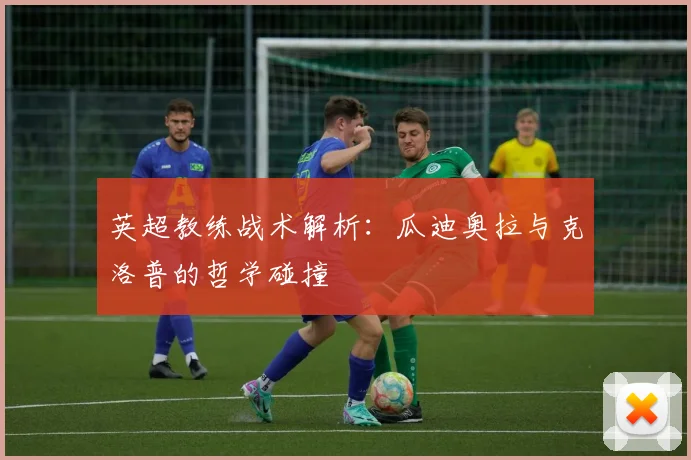 英超教练战术解析:瓜迪奥拉与克洛普的哲学碰撞