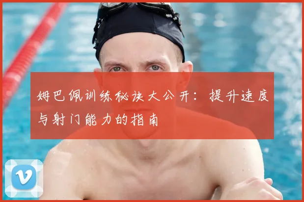 姆巴佩训练秘诀大公开:提升速度与射门能力的指南